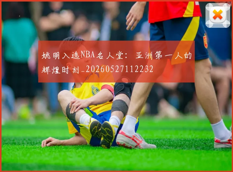 姚明入选NBA名人堂：亚洲第一人的辉煌时刻_20260527112232