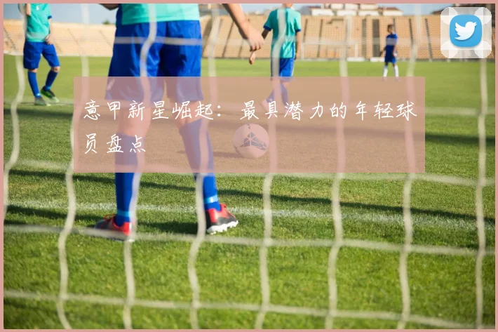 意甲新星崛起:最具潜力的年轻球员盘点