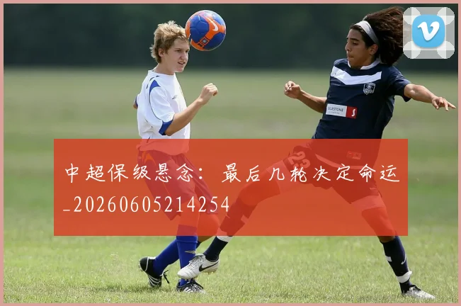 中超保级悬念:最后几轮决定命运_20260605214254