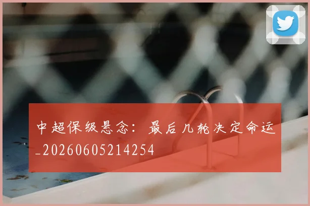 中超保级悬念：最后几轮决定命运_20260605214254