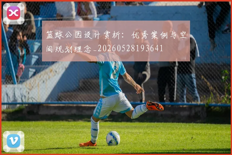 篮球公园设计赏析:优秀案例与空间规划理念_20260528193641